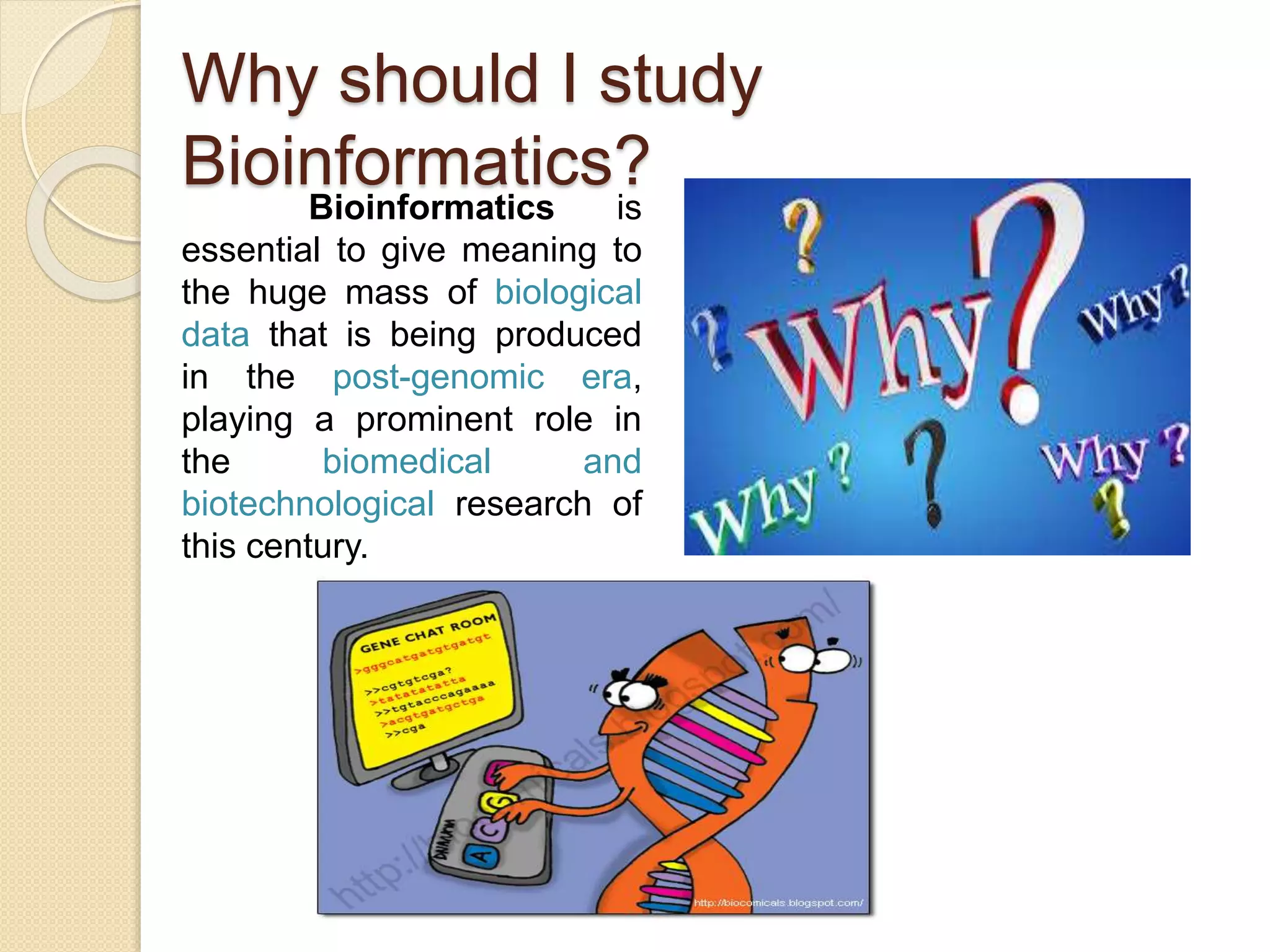 Why should I study
Bioinformatics?
Bioinformatics is
essential to give meaning to
the huge mass of biological
data that is being produced
in the post-genomic era,
playing a prominent role in
the biomedical and
biotechnological research of
this century.
 