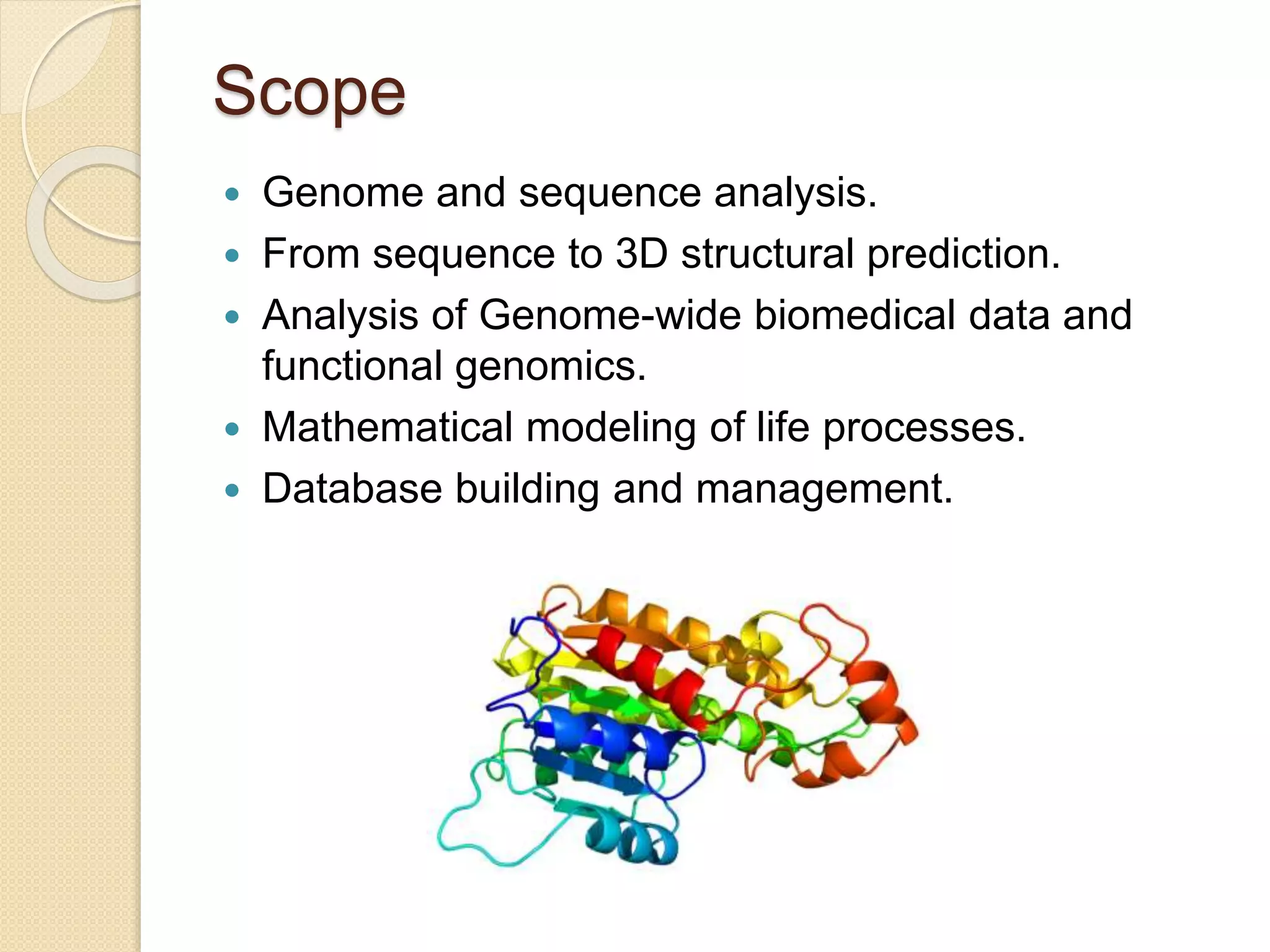 Scope
 Genome and sequence analysis.
 From sequence to 3D structural prediction.
 Analysis of Genome-wide biomedical data and
functional genomics.
 Mathematical modeling of life processes.
 Database building and management.
 