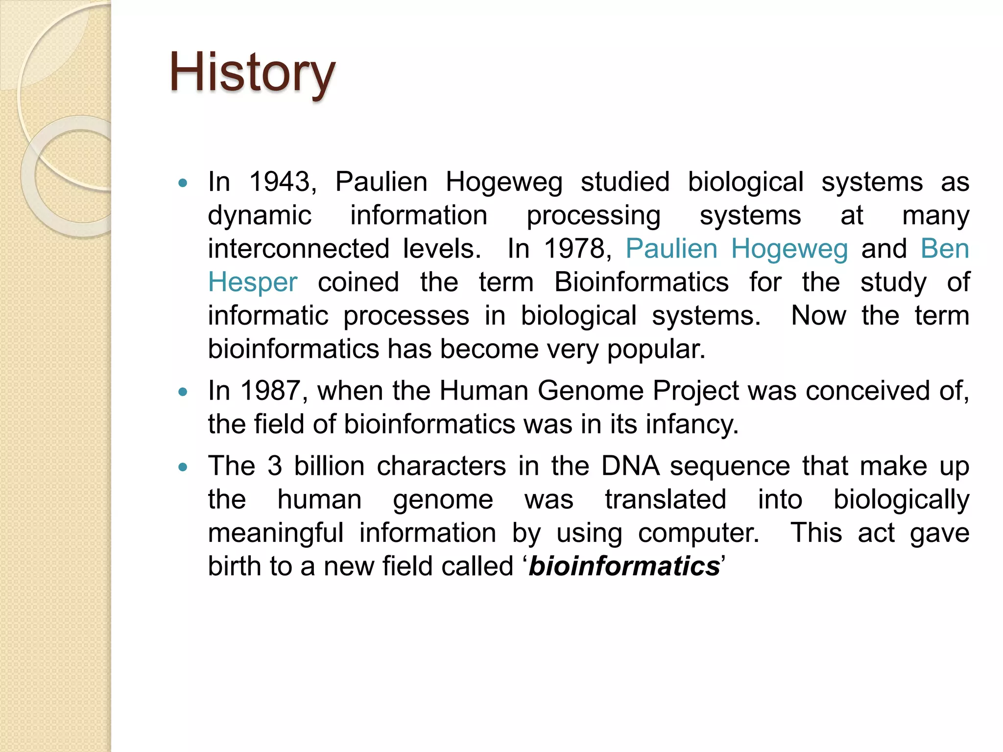 History
 In 1943, Paulien Hogeweg studied biological systems as
dynamic information processing systems at many
interconnected levels. In 1978, Paulien Hogeweg and Ben
Hesper coined the term Bioinformatics for the study of
informatic processes in biological systems. Now the term
bioinformatics has become very popular.
 In 1987, when the Human Genome Project was conceived of,
the field of bioinformatics was in its infancy.
 The 3 billion characters in the DNA sequence that make up
the human genome was translated into biologically
meaningful information by using computer. This act gave
birth to a new field called ‘bioinformatics’
 