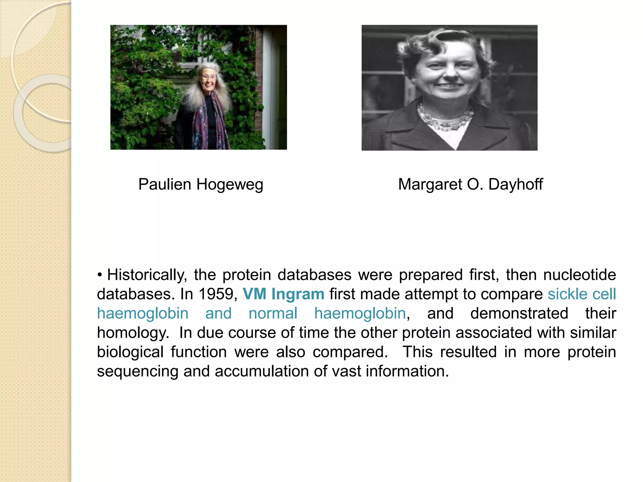 Paulien Hogeweg Margaret O. Dayhoff
• Historically, the protein databases were prepared first, then nucleotide
databases. In 1959, VM Ingram first made attempt to compare sickle cell
haemoglobin and normal haemoglobin, and demonstrated their
homology. In due course of time the other protein associated with similar
biological function were also compared. This resulted in more protein
sequencing and accumulation of vast information.
 