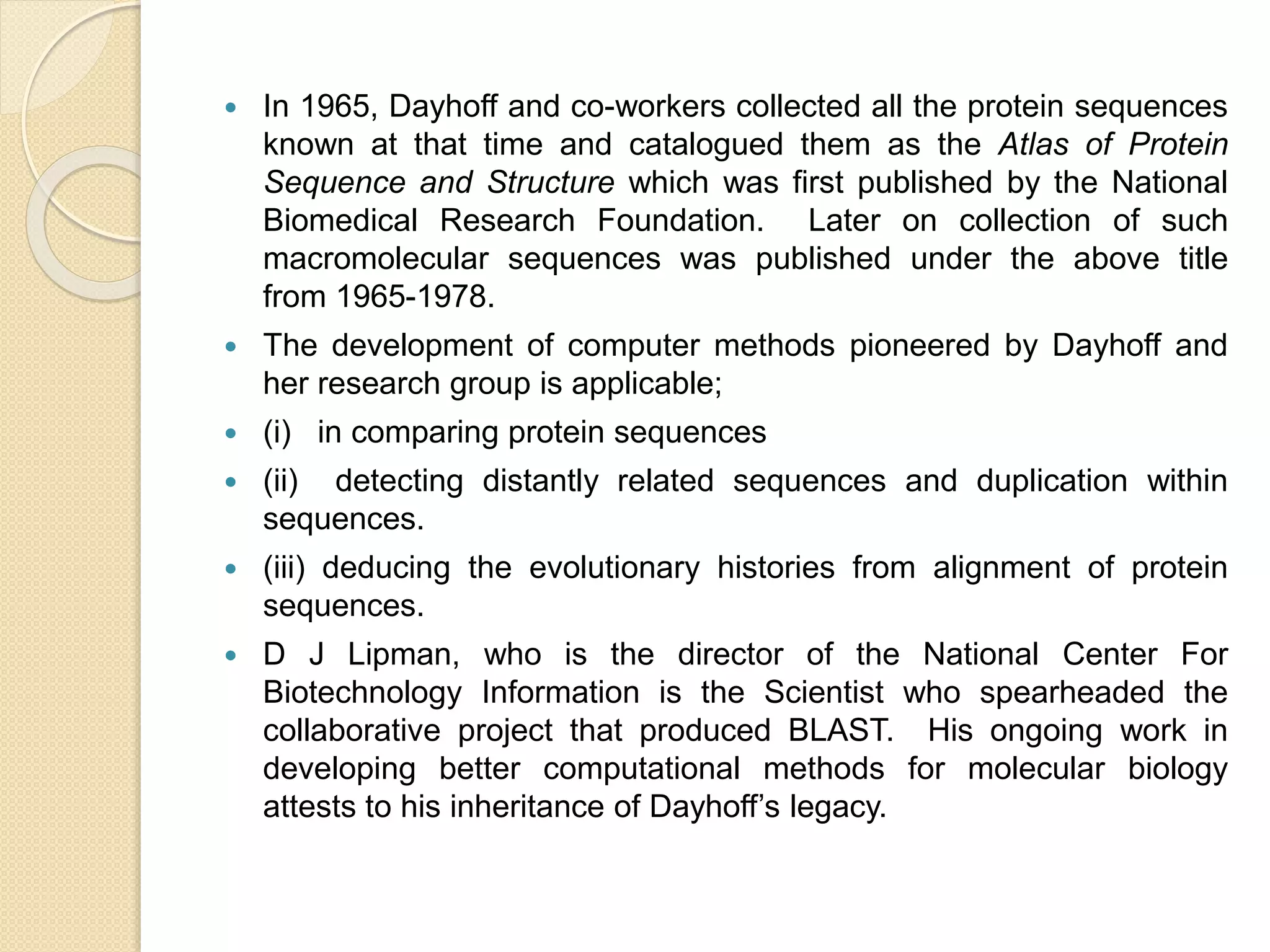  In 1965, Dayhoff and co-workers collected all the protein sequences
known at that time and catalogued them as the Atlas of Protein
Sequence and Structure which was first published by the National
Biomedical Research Foundation. Later on collection of such
macromolecular sequences was published under the above title
from 1965-1978.
 The development of computer methods pioneered by Dayhoff and
her research group is applicable;
 (i) in comparing protein sequences
 (ii) detecting distantly related sequences and duplication within
sequences.
 (iii) deducing the evolutionary histories from alignment of protein
sequences.
 D J Lipman, who is the director of the National Center For
Biotechnology Information is the Scientist who spearheaded the
collaborative project that produced BLAST. His ongoing work in
developing better computational methods for molecular biology
attests to his inheritance of Dayhoff’s legacy.
 