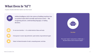 What Even Is “AI”?
A quick, friendly definition before we time-travel
Artificial Intelligence (AI) is the science of building machines that
can perform tasks which normally need human smarts — like
recognizing pictures, understanding language, or making
decisions.
It's not one invention — it's a whole family of ideas and tools
It has grown in waves: big excitement, quiet winters, big excitement again
Today's AI blends decades of math, computing power, and data
Fun fact
The word “robot” comes from a 1920s play —
decades before real AI research began!
History & Evolution of AI 2
 