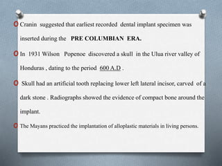oCranin suggested that earliest recorded dental implant specimen was
inserted during the PRE COLUMBIAN ERA.
oIn 1931 Wilson Popenoe discovered a skull in the Ulua river valley of
Honduras , dating to the period 600 A.D .
o Skull had an artificial tooth replacing lower left lateral incisor, carved of a
dark stone . Radiographs showed the evidence of compact bone around the
implant.
o The Mayans practiced the implantation of alloplastic materials in living persons.
 