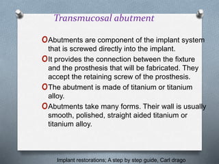 Transmucosal abutment
oAbutments are component of the implant system
that is screwed directly into the implant.
oIt provides the connection between the fixture
and the prosthesis that will be fabricated. They
accept the retaining screw of the prosthesis.
oThe abutment is made of titanium or titanium
alloy.
oAbutments take many forms. Their wall is usually
smooth, polished, straight aided titanium or
titanium alloy.
Implant restorations; A step by step guide, Carl drago
 