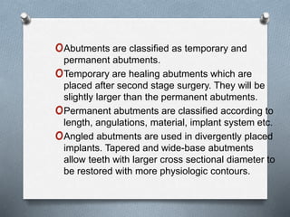 oAbutments are classified as temporary and
permanent abutments.
oTemporary are healing abutments which are
placed after second stage surgery. They will be
slightly larger than the permanent abutments.
oPermanent abutments are classified according to
length, angulations, material, implant system etc.
oAngled abutments are used in divergently placed
implants. Tapered and wide-base abutments
allow teeth with larger cross sectional diameter to
be restored with more physiologic contours.
 