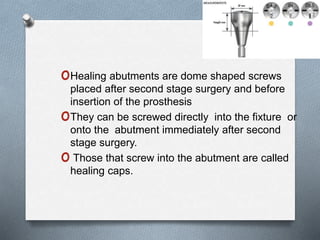 oHealing abutments are dome shaped screws
placed after second stage surgery and before
insertion of the prosthesis
oThey can be screwed directly into the fixture or
onto the abutment immediately after second
stage surgery.
o Those that screw into the abutment are called
healing caps.
 