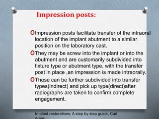 Impression posts:
oImpression posts facilitate transfer of the intraoral
location of the implant abutment to a similar
position on the laboratory cast.
oThey may be screw into the implant or into the
abutment and are customarily subdivided into
fixture type or abutment type, with the transfer
post in place ,an impression is made intraorally.
oThese can be further subdivided into transfer
types(indirect) and pick up type(direct)after
radiographs are taken to confirm complete
engagement.
Implant restorations; A step by step guide, Carl
 