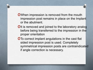 oWhen impression is removed from the mouth
impression post remains in place on the Implant
or the abutment.
oIt is removed and joined to the laboratory analog
before being transferred to the impression in the
proper orientation
oTo correct implant angulations in the cast flat
sided impression post is used. Completely
symmetrical impression posts are contraindicated
if angle correction is necessary.
 