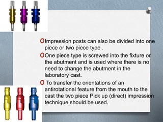 oImpression posts can also be divided into one
piece or two piece type .
oOne piece type is screwed into the fixture or
the abutment and is used where there is no
need to change the abutment in the
laboratory cast.
o To transfer the orientations of an
antirotational feature from the mouth to the
cast the two piece Pick up (direct) impression
technique should be used.
 