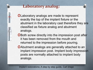 Laboratory analog:
oLaboratory analogs are made to represent
exactly the top of the implant fixture or the
abutment in the laboratory cast therefore they are
classified as fixture analog and abutment
analogs.
oBoth screw directly into the impression post after
it has been removed from the mouth and
returned to the impression before pouring.
oAbutment analogs are generally attached to an
implant impression post. Implant body impression
posts are normally attached to implant body
analogs.
Implant restorations; A step by step guide, Carl drago
 