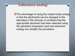 Laboratory analog:
oThe advantage of using the implant body analog
is that the abutments can be changed in the
laboratory if the clinician is confident that the
appropriate abutment has been selected using
the abutment impression post and abutment
analog can simplify the procedure.
 