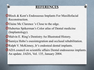 REFERENCES
oBlock & Kent’s Endosseous Implants For Maxillofacial
Reconstruction.
oElaine Mc Clarence ’s Close to the edge.
oHubertus Spikerman’s Color atlas of Dental medicine
(Implantology).
oMalvin E. Ring’s Dentistry An Illustrated History.
oSumiya Hobo’s oseointegration and occlusal rehabilitation.
oRalph V. McKinney, Jr’s endosteal dental implants.
oADA council on scientific affairs Dental endosseous implants.
An update. JADA, Vol. 135, January 2004.
 