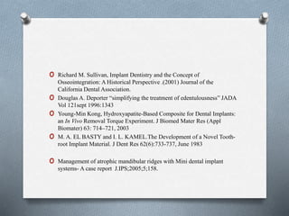 o Richard M. Sullivan, Implant Dentistry and the Concept of
Osseointegration: A Historical Perspective .(2001) Journal of the
California Dental Association.
o Douglas A. Deporter “simplifying the treatment of edentulousness” JADA
Vol 121sept 1996:1343
o Young-Min Kong, Hydroxyapatite-Based Composite for Dental Implants:
an In Vivo Removal Torque Experiment. J Biomed Mater Res (Appl
Biomater) 63: 714–721, 2003
o M. A. EL BASTY and I. L. KAMEL.The Development of a Novel Tooth-
root Implant Material. J Dent Res 62(6):733-737, June 1983
o Management of atrophic mandibular ridges with Mini dental implant
systems- A case report J.IPS;2005;5;158.
 