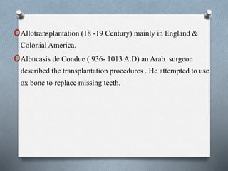 oAllotransplantation (18 -19 Century) mainly in England &
Colonial America.
oAlbucasis de Condue ( 936- 1013 A.D) an Arab surgeon
described the transplantation procedures . He attempted to use
ox bone to replace missing teeth.
 