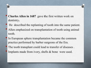 • Charles Allen in 1687 gave the first written work on
dentistry.
• He described the replanting of tooth into the same patient.
• Allen emphasized on transplantation of tooth using animal
tooth.
• In European sphere transplantation became the common
practice performed by barber surgeons of the Era.
• The tooth transplant could lead to transfer of diseases .
• Implants made from ivory, shells & bone were used.
 