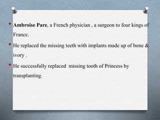 • Ambroise Pare, a French physician , a surgeon to four kings of
France.
• He replaced the missing teeth with implants made up of bone &
ivory .
• He successfully replaced missing tooth of Princess by
transplanting.
 