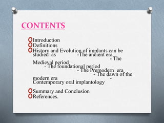 CONTENTS
oIntroduction
oDefinitions
oHistory and Evolution of implants can be
studied as -The ancient era
- The
Medieval period
- The foundational period
- The Premodern era
- The dawn of the
modern era -
Contemporary oral implantology
oSummary and Conclusion
oReferences.
 
