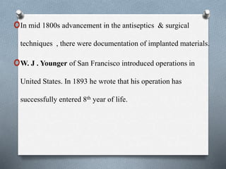 oIn mid 1800s advancement in the antiseptics & surgical
techniques , there were documentation of implanted materials.
oW. J . Younger of San Francisco introduced operations in
United States. In 1893 he wrote that his operation has
successfully entered 8th year of life.
 