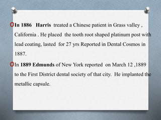 oIn 1886 Harris treated a Chinese patient in Grass valley ,
California . He placed the tooth root shaped platinum post with
lead coating, lasted for 27 yrs Reported in Dental Cosmos in
1887.
oIn 1889 Edmunds of New York reported on March 12 ,1889
to the First District dental society of that city. He implanted the
metallic capsule.
 