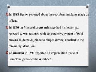 oIn 1888 Berry reported about the root form implants made up
of lead.
oIn 1890 , a Massachusetts minister had his lower jaw
resected & was restored with an extensive system of gold
crowns soldered & joined to hinged device attached to the
remaining dentition .
oZnamenski in 1891 reported on implantation made of
Porcelain, gutta-percha & rubber.
 