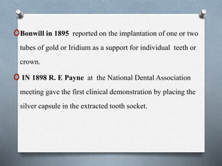 oBonwill in 1895 reported on the implantation of one or two
tubes of gold or Iridium as a support for individual teeth or
crown.
o IN 1898 R. E Payne at the National Dental Association
meeting gave the first clinical demonstration by placing the
silver capsule in the extracted tooth socket.
 