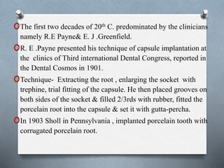 oThe first two decades of 20th C. predominated by the clinicians
namely R.E Payne& E. J .Greenfield.
oR. E .Payne presented his technique of capsule implantation at
the clinics of Third international Dental Congress, reported in
the Dental Cosmos in 1901.
oTechnique- Extracting the root , enlarging the socket with
trephine, trial fitting of the capsule. He then placed grooves on
both sides of the socket & filled 2/3rds with rubber, fitted the
porcelain root into the capsule & set it with gutta-percha.
oIn 1903 Sholl in Pennsylvania , implanted porcelain tooth with
corrugated porcelain root.
 
