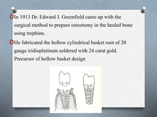 oIn 1913 Dr. Edward J. Greenfield came up with the
surgical method to prepare osteotomy in the healed bone
using trephine.
oHe fabricated the hollow cylindrical basket root of 20
gauge iridioplatinum soldered with 24 carat gold.
Precursor of hollow basket design
 