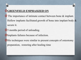 oGREENFIELD EMPHASIZED ON
oThe importance of intimate contact between bone & implant.
Hollow implants facilitated growth of bone into implant body &
secure it.
o3 months period of unloading.
oImplants failures because of infection.
oHis techniques were similar to present concepts of osteotomy
preparation, restoring after healing time
 
