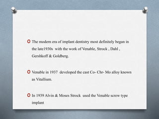 o The modern era of implant dentistry most definitely began in
the late1930s with the work of Venable, Strock , Dahl ,
Gershkoff & Goldberg.
o Venable in 1937 developed the cast Co- Chr- Mo alloy known
as Vitallium.
o In 1939 Alvin & Moses Strock used the Venable screw type
implant.
 