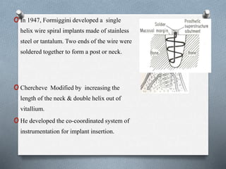 oIn 1947, Formiggini developed a single
helix wire spiral implants made of stainless
steel or tantalum. Two ends of the wire were
soldered together to form a post or neck.
oChercheve Modified by increasing the
length of the neck & double helix out of
vitallium.
oHe developed the co-coordinated system of
instrumentation for implant insertion.
 