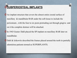 oSUBPERIOSTEAL IMPLANTS
oAn implant structure that covers the almost entire crestal surface of
maxillary & mandibular RAR under the soft tissue to include the
periosteum , with the four to six posts protruding out through gingiva and
on it the complete denture will be attached.
oIn 1943 Gustav Dahl placed the SP implant on maxillary RAR later on
mandibular.
oDahl & Izikowitz described the frames placed around the teeth in partially
edentulous patients termed as SUPERPLANTS.
 