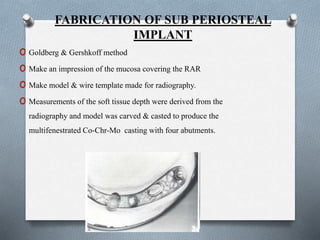 FABRICATION OF SUB PERIOSTEAL
IMPLANT
o Goldberg & Gershkoff method
o Make an impression of the mucosa covering the RAR
o Make model & wire template made for radiography.
o Measurements of the soft tissue depth were derived from the
radiography and model was carved & casted to produce the
multifenestrated Co-Chr-Mo casting with four abutments.
 