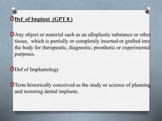 oDef of Implant (GPT 8 )
oAny object or material such as an alloplastic substance or other
tissue, which is partially or completely inserted or grafted into
the body for therapeutic, diagnostic, prosthetic or experimental
purposes.
oDef of Implantology
oTerm historically conceived as the study or science of planning
and restoring dental implants.
 