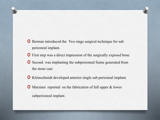 o Berman introduced the Two stage surgical technique for sub
periosteal implant.
o First step was a direct impression of the surgically exposed bone
o Second was implanting the subperiosteal frame generated from
the stone cast.
o Kleinschmidt developed anterior single sub periosteal implant.
o Marziani reported on the fabrication of full upper & lower
subperiosteal implant.
 