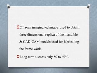 oCT scan imaging technique used to obtain
three dimensional replica of the mandible
& CAD-CAM models used for fabricating
the frame work.
oLong term success only 50 to 60%.
 