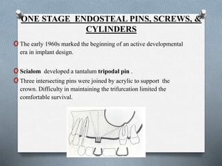 ONE STAGE ENDOSTEAL PINS, SCREWS, &
CYLINDERS
oThe early 1960s marked the beginning of an active developmental
era in implant design.
oScialom developed a tantalum tripodal pin .
oThree intersecting pins were joined by acrylic to support the
crown. Difficulty in maintaining the trifurcation limited the
comfortable survival.
 