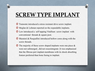 SCREW TYPE IMPLANT
o Tramonte introduced a stress resistant drive screw implant.
o Meglan & Lehman reported on the expandable implants.
o Lew introduced a self tapping Vitallium screw implant with
conventional threads & square post.
o Muratori & Pasquallini introduced hollow cores along with the
screw threads.
o The majority of these screw shaped implants were one piece &
were not submerged , did not osseointegrate .It was emphasized
that the fibrous peri implant membrane with its shock absorbing
feature preferred than bone fusing to implant.
 