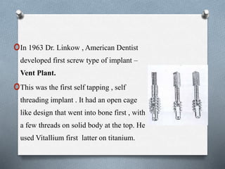 oIn 1963 Dr. Linkow , American Dentist
developed first screw type of implant –
Vent Plant.
oThis was the first self tapping , self
threading implant . It had an open cage
like design that went into bone first , with
a few threads on solid body at the top. He
used Vitallium first latter on titanium.
 