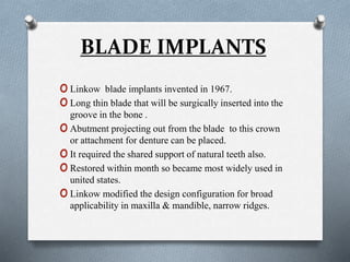 BLADE IMPLANTS
oLinkow blade implants invented in 1967.
oLong thin blade that will be surgically inserted into the
groove in the bone .
oAbutment projecting out from the blade to this crown
or attachment for denture can be placed.
oIt required the shared support of natural teeth also.
oRestored within month so became most widely used in
united states.
oLinkow modified the design configuration for broad
applicability in maxilla & mandible, narrow ridges.
 