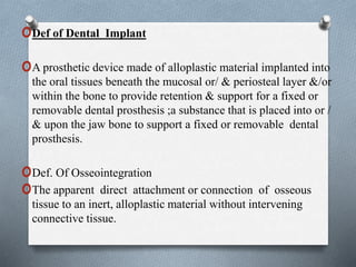 oDef of Dental Implant
oA prosthetic device made of alloplastic material implanted into
the oral tissues beneath the mucosal or/ & periosteal layer &/or
within the bone to provide retention & support for a fixed or
removable dental prosthesis ;a substance that is placed into or /
& upon the jaw bone to support a fixed or removable dental
prosthesis.
oDef. Of Osseointegration
oThe apparent direct attachment or connection of osseous
tissue to an inert, alloplastic material without intervening
connective tissue.
 