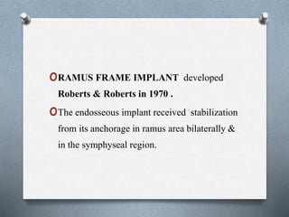 oRAMUS FRAME IMPLANT developed
Roberts & Roberts in 1970 .
oThe endosseous implant received stabilization
from its anchorage in ramus area bilaterally &
in the symphyseal region.
 