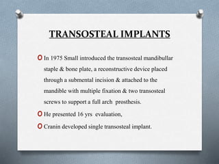 TRANSOSTEAL IMPLANTS
oIn 1975 Small introduced the transosteal mandibullar
staple & bone plate, a reconstructive device placed
through a submental incision & attached to the
mandible with multiple fixation & two transosteal
screws to support a full arch prosthesis.
oHe presented 16 yrs evaluation,
oCranin developed single transosteal implant.
 