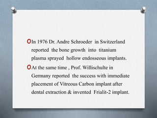 oIn 1976 Dr. Andre Schroeder in Switzerland
reported the bone growth into titanium
plasma sprayed hollow endosseous implants.
oAt the same time , Prof. Willischulte in
Germany reported the success with immediate
placement of Vitreous Carbon implant after
dental extraction & invented Frialit-2 implant.
 