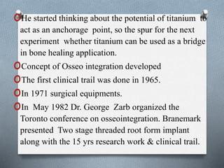 oHe started thinking about the potential of titanium to
act as an anchorage point, so the spur for the next
experiment whether titanium can be used as a bridge
in bone healing application.
oConcept of Osseo integration developed
oThe first clinical trail was done in 1965.
oIn 1971 surgical equipments.
oIn May 1982 Dr. George Zarb organized the
Toronto conference on osseointegration. Branemark
presented Two stage threaded root form implant
along with the 15 yrs research work & clinical trail.
 