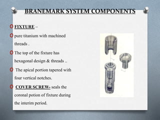 BRANEMARK SYSTEM COMPONENTS
oFIXTURE –
opure titanium with machined
threads .
oThe top of the fixture has
hexagonal design & threads ..
o The apical portion tapered with
four vertical notches.
o COVER SCREW- seals the
coronal potion of fixture during
the interim period.
 