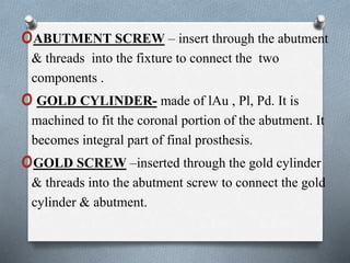 oABUTMENT SCREW – insert through the abutment
& threads into the fixture to connect the two
components .
oGOLD CYLINDER- made of lAu , Pl, Pd. It is
machined to fit the coronal portion of the abutment. It
becomes integral part of final prosthesis.
oGOLD SCREW –inserted through the gold cylinder
& threads into the abutment screw to connect the gold
cylinder & abutment.
 
