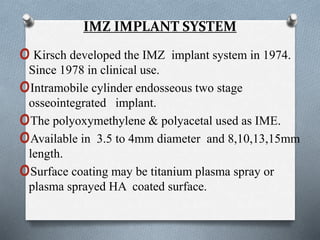 IMZ IMPLANT SYSTEM
oKirsch developed the IMZ implant system in 1974.
Since 1978 in clinical use.
oIntramobile cylinder endosseous two stage
osseointegrated implant.
oThe polyoxymethylene & polyacetal used as IME.
oAvailable in 3.5 to 4mm diameter and 8,10,13,15mm
length.
oSurface coating may be titanium plasma spray or
plasma sprayed HA coated surface.
 