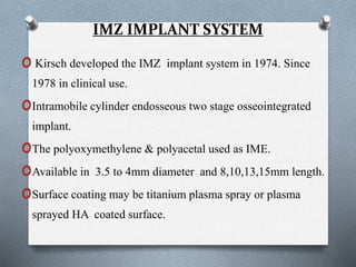 IMZ IMPLANT SYSTEM
o Kirsch developed the IMZ implant system in 1974. Since
1978 in clinical use.
oIntramobile cylinder endosseous two stage osseointegrated
implant.
oThe polyoxymethylene & polyacetal used as IME.
oAvailable in 3.5 to 4mm diameter and 8,10,13,15mm length.
oSurface coating may be titanium plasma spray or plasma
sprayed HA coated surface.
 