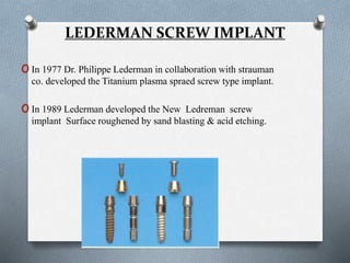 LEDERMAN SCREW IMPLANT
oIn 1977 Dr. Philippe Lederman in collaboration with strauman
co. developed the Titanium plasma spraed screw type implant.
oIn 1989 Lederman developed the New Ledreman screw
implant Surface roughened by sand blasting & acid etching.
 