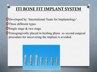 ITI BONE FIT IMPLANT SYSTEM
oDeveloped by ‘International Team for Implantology’.
oThree different types
oSingle stage & two stage.
oTransgingivally placed in healing phase so second surgical
procedure for uncovering the implant is avoided.
 